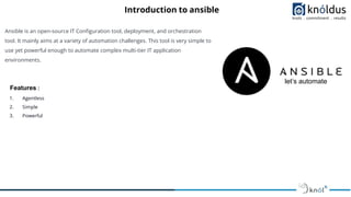 Introduction to ansible
Ansible is an open-source IT Conﬁguration tool, deployment, and orchestration
tool. It mainly aims at a variety of automation challenges. This tool is very simple to
use yet powerful enough to automate complex multi-tier IT application
environments.
Features :
1. Agentless
2. Simple
3. Powerful
let’s automate
 