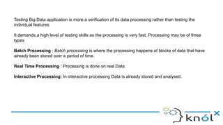 Testing Big Data application is more a verification of its data processing rather than testing the
individual features.
It demands a high level of testing skills as the processing is very fast. Processing may be of three
types
Batch Processing : Batch processing is where the processing happens of blocks of data that have
already been stored over a period of time.
Real Time Processing : Processing is done on real Data.
Interactive Processing: In interactive processing Data is already stored and analysed.
 