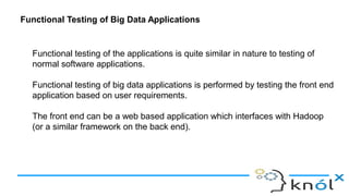 Functional Testing of Big Data Applications
Functional testing of the applications is quite similar in nature to testing of
normal software applications.
Functional testing of big data applications is performed by testing the front end
application based on user requirements.
The front end can be a web based application which interfaces with Hadoop
(or a similar framework on the back end).
 