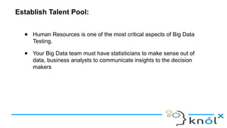Establish Talent Pool:
● Human Resources is one of the most critical aspects of Big Data
Testing.
● Your Big Data team must have statisticians to make sense out of
data, business analysts to communicate insights to the decision
makers
 
