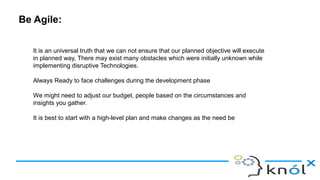 Be Agile:
It is an universal truth that we can not ensure that our planned objective will execute
in planned way, There may exist many obstacles which were initially unknown while
implementing disruptive Technologies.
Always Ready to face challenges during the development phase
We might need to adjust our budget, people based on the circumstances and
insights you gather.
It is best to start with a high-level plan and make changes as the need be
 