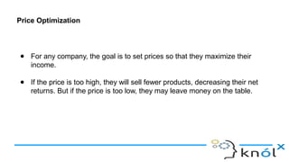 Price Optimization
● For any company, the goal is to set prices so that they maximize their
income.
● If the price is too high, they will sell fewer products, decreasing their net
returns. But if the price is too low, they may leave money on the table.
 