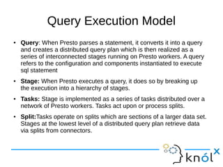 Query Execution Model
● Query: When Presto parses a statement, it converts it into a query
and creates a distributed query plan which is then realized as a
series of interconnected stages running on Presto workers. A query
refers to the configuration and components instantiated to execute
sql statement
● Stage: When Presto executes a query, it does so by breaking up
the execution into a hierarchy of stages.
● Tasks: Stage is implemented as a series of tasks distributed over a
network of Presto workers. Tasks act upon or process splits.
● Split:Tasks operate on splits which are sections of a larger data set.
Stages at the lowest level of a distributed query plan retrieve data
via splits from connectors.
 
