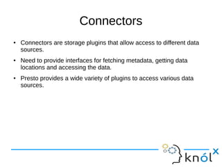 Connectors
● Connectors are storage plugins that allow access to different data
sources.
● Need to provide interfaces for fetching metadata, getting data
locations and accessing the data.
● Presto provides a wide variety of plugins to access various data
sources.
 