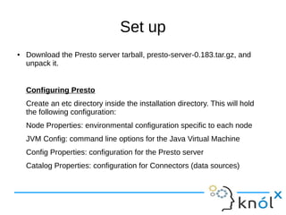 Set up
● Download the Presto server tarball, presto-server-0.183.tar.gz, and
unpack it.
Configuring Presto
Create an etc directory inside the installation directory. This will hold
the following configuration:
Node Properties: environmental configuration specific to each node
JVM Config: command line options for the Java Virtual Machine
Config Properties: configuration for the Presto server
Catalog Properties: configuration for Connectors (data sources)
 