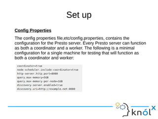 Set up
Config Properties
The config properties file,etc/config.properties, contains the
configuration for the Presto server. Every Presto server can function
as both a coordinator and a worker. The following is a minimal
configuration for a single machine for testing that will function as
both a coordinator and worker:
 