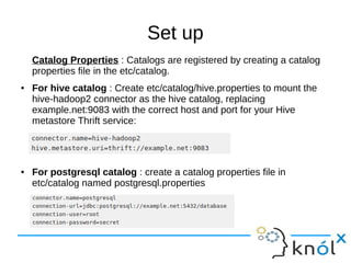 Set up
Catalog Properties : Catalogs are registered by creating a catalog
properties file in the etc/catalog.
● For hive catalog : Create etc/catalog/hive.properties to mount the
hive-hadoop2 connector as the hive catalog, replacing
example.net:9083 with the correct host and port for your Hive
metastore Thrift service:
● For postgresql catalog : create a catalog properties file in
etc/catalog named postgresql.properties
 