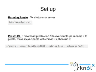 Set up
Running Presto : To start presto server
Presto CLI : Download presto-cli-0.184-executable.jar, rename it to
presto, make it executable with chmod +x, then run it:
 