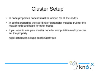 Cluster Setup
● In node.properties node.id must be unique for all the nodes.
● In config.properties the coordinator parameter must be true for the
master node and false for other nodes
● If you want to use your master node for computation work you can
set the property
node-scheduler.include-coordinator=true
 