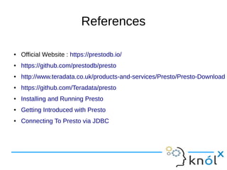 References
● Official Website : https://prestodb.io/
● https://github.com/prestodb/presto
● http://www.teradata.co.uk/products-and-services/Presto/Presto-Download
● https://github.com/Teradata/presto
● Installing and Running Presto
● Getting Introduced with Presto
● Connecting To Presto via JDBC
 