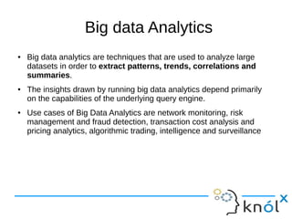 Big data Analytics
● Big data analytics are techniques that are used to analyze large
datasets in order to extract patterns, trends, correlations and
summaries.
● The insights drawn by running big data analytics depend primarily
on the capabilities of the underlying query engine.
● Use cases of Big Data Analytics are network monitoring, risk
management and fraud detection, transaction cost analysis and
pricing analytics, algorithmic trading, intelligence and surveillance
 