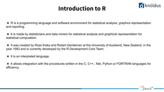 Introduction to R
◾ R is a programming language and software environment for statistical analysis, graphics representation
and reporting.
◾ It is made by statisticians and data miners for statistical analysis and graphical representation for
statistical computation.
◾ It was created by Ross Ihaka and Robert Gentleman at the University of Auckland, New Zealand, in the
year 1993 and is currently developed by the R Development Core Team.
◾ It is an interpreted language.
◾ It allows integration with the procedures written in the C, C++, .Net, Python or FORTRAN languages for
efficiency.
 