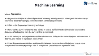 Machine Learning
Linear Regression:
◾ Regression analysis is a form of predictive modeling technique which investigates the relationship
between a dependent (target) and independent variable(s) (predictor).
◾ It falls under Supervised Learning technique.
◾ Here, we fit a curve / line to the data points, in such a manner that the differences between the
distances of data points from the curve or line is minimized.
◾ In this technique, the dependent variable is continuous, independent variable(s) can be continuous or
discrete, and nature of regression line is linear.
◾ Linear Regression establishes a relationship between dependent variable (Y) and one or more
independent variables (X) using a best fit straight line (also known as regression line).
 