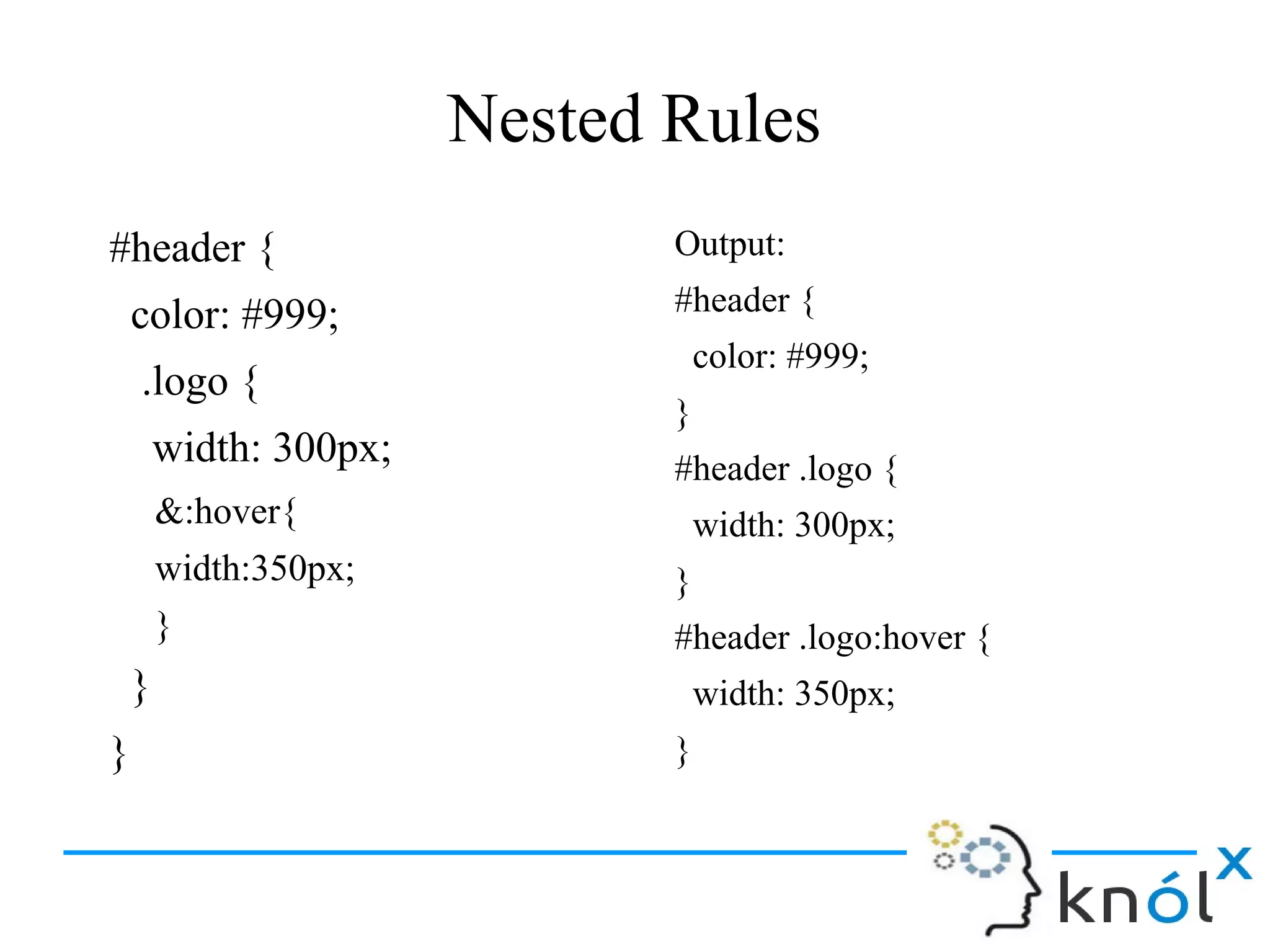 Nested Rules
#header {
color: #999;
.logo {
width: 300px;
&:hover{
width:350px;
}
}
}
Output:
#header {
color: #999;
}
#header .logo {
width: 300px;
}
#header .logo:hover {
width: 350px;
}
 