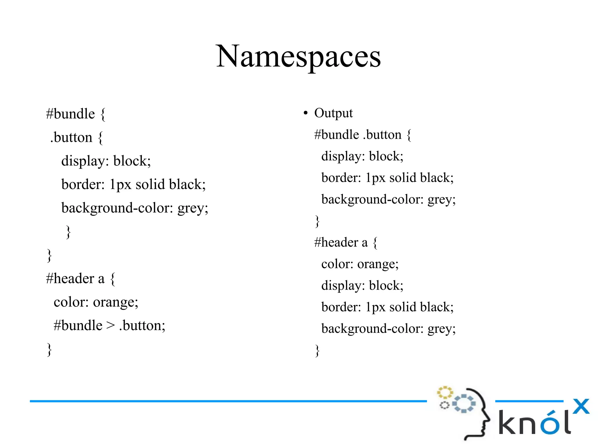 Namespaces
#bundle {
.button {
display: block;
border: 1px solid black;
background-color: grey;
}
}
#header a {
color: orange;
#bundle > .button;
}
● Output
#bundle .button {
display: block;
border: 1px solid black;
background-color: grey;
}
#header a {
color: orange;
display: block;
border: 1px solid black;
background-color: grey;
}
 