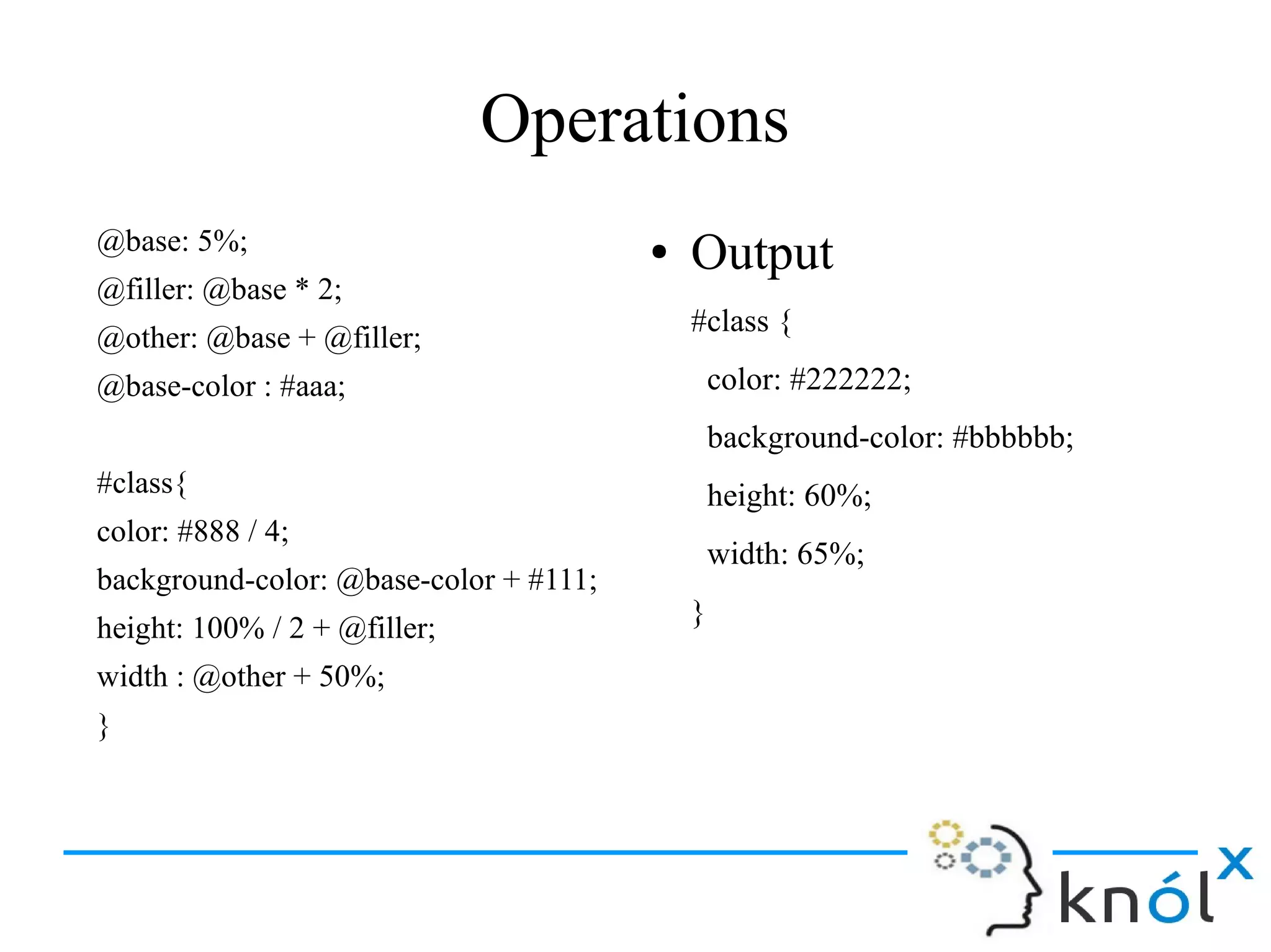 Operations
@base: 5%;
@filler: @base * 2;
@other: @base + @filler;
@base-color : #aaa;
#class{
color: #888 / 4;
background-color: @base-color + #111;
height: 100% / 2 + @filler;
width : @other + 50%;
}
● Output
#class {
color: #222222;
background-color: #bbbbbb;
height: 60%;
width: 65%;
}
 