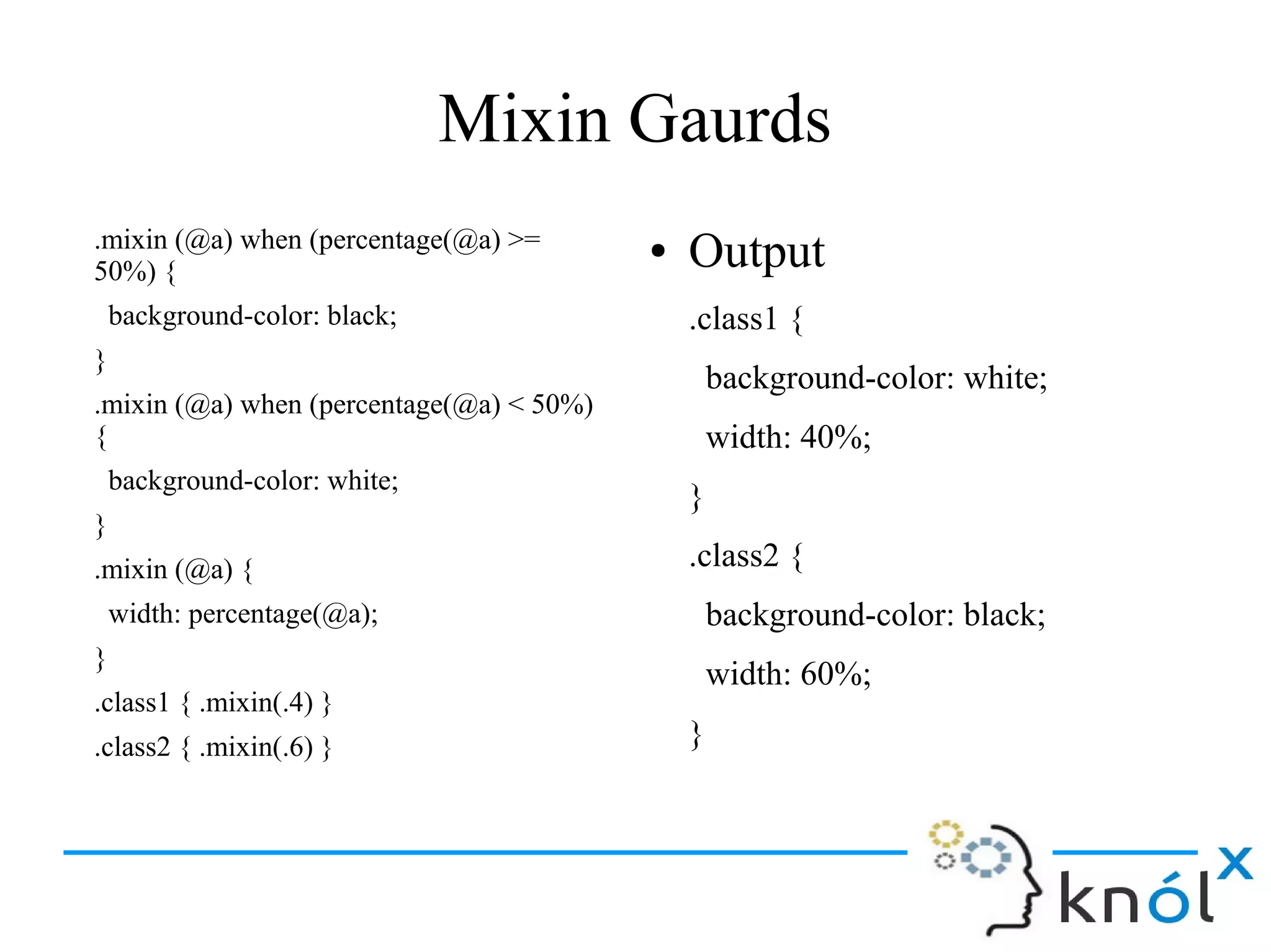 Mixin Gaurds
.mixin (@a) when (percentage(@a) >=
50%) {
background-color: black;
}
.mixin (@a) when (percentage(@a) < 50%)
{
background-color: white;
}
.mixin (@a) {
width: percentage(@a);
}
.class1 { .mixin(.4) }
.class2 { .mixin(.6) }
● Output
.class1 {
background-color: white;
width: 40%;
}
.class2 {
background-color: black;
width: 60%;
}
 