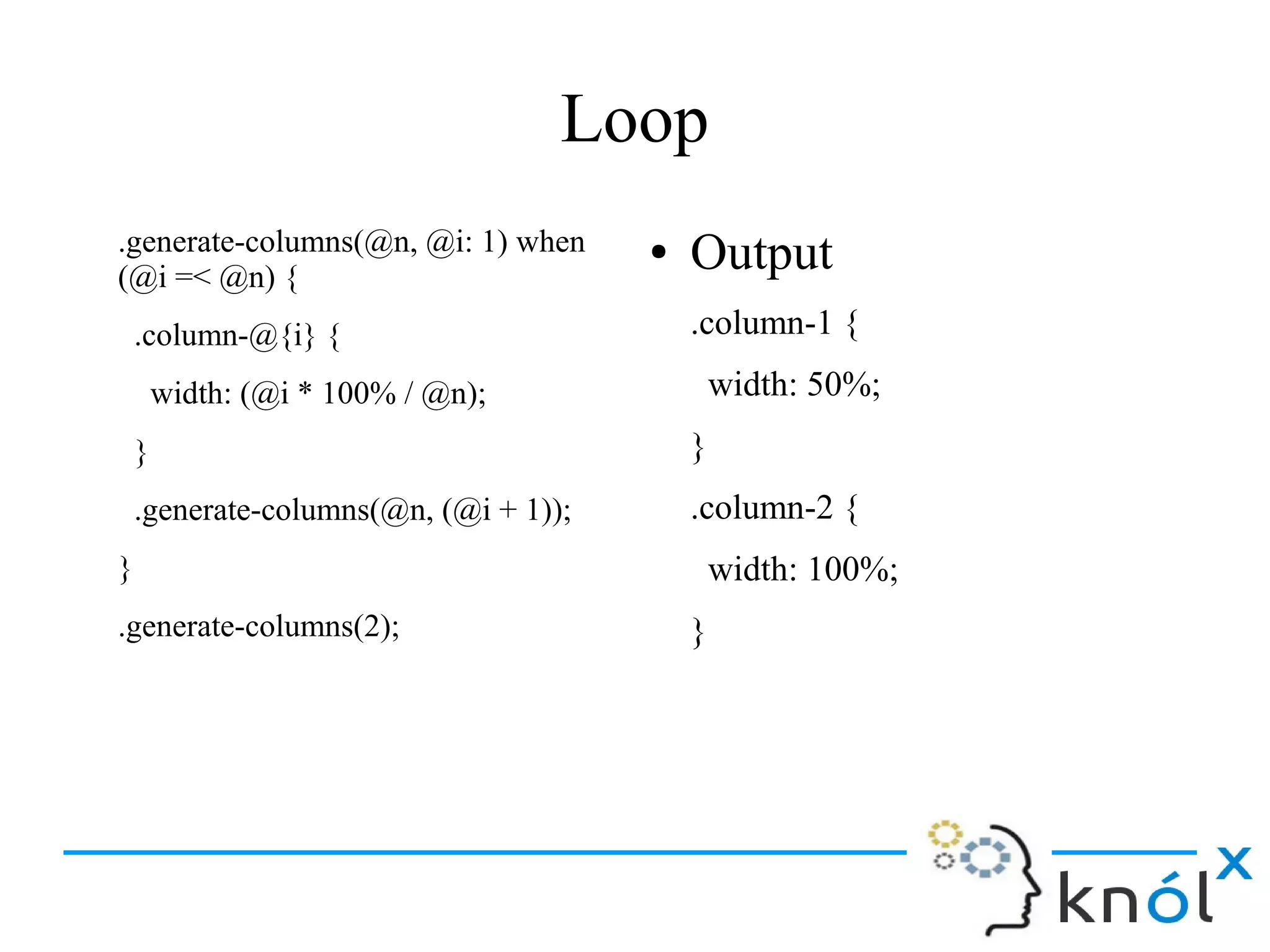 Loop
.generate-columns(@n, @i: 1) when
(@i =< @n) {
.column-@{i} {
width: (@i * 100% / @n);
}
.generate-columns(@n, (@i + 1));
}
.generate-columns(2);
● Output
.column-1 {
width: 50%;
}
.column-2 {
width: 100%;
}
 
