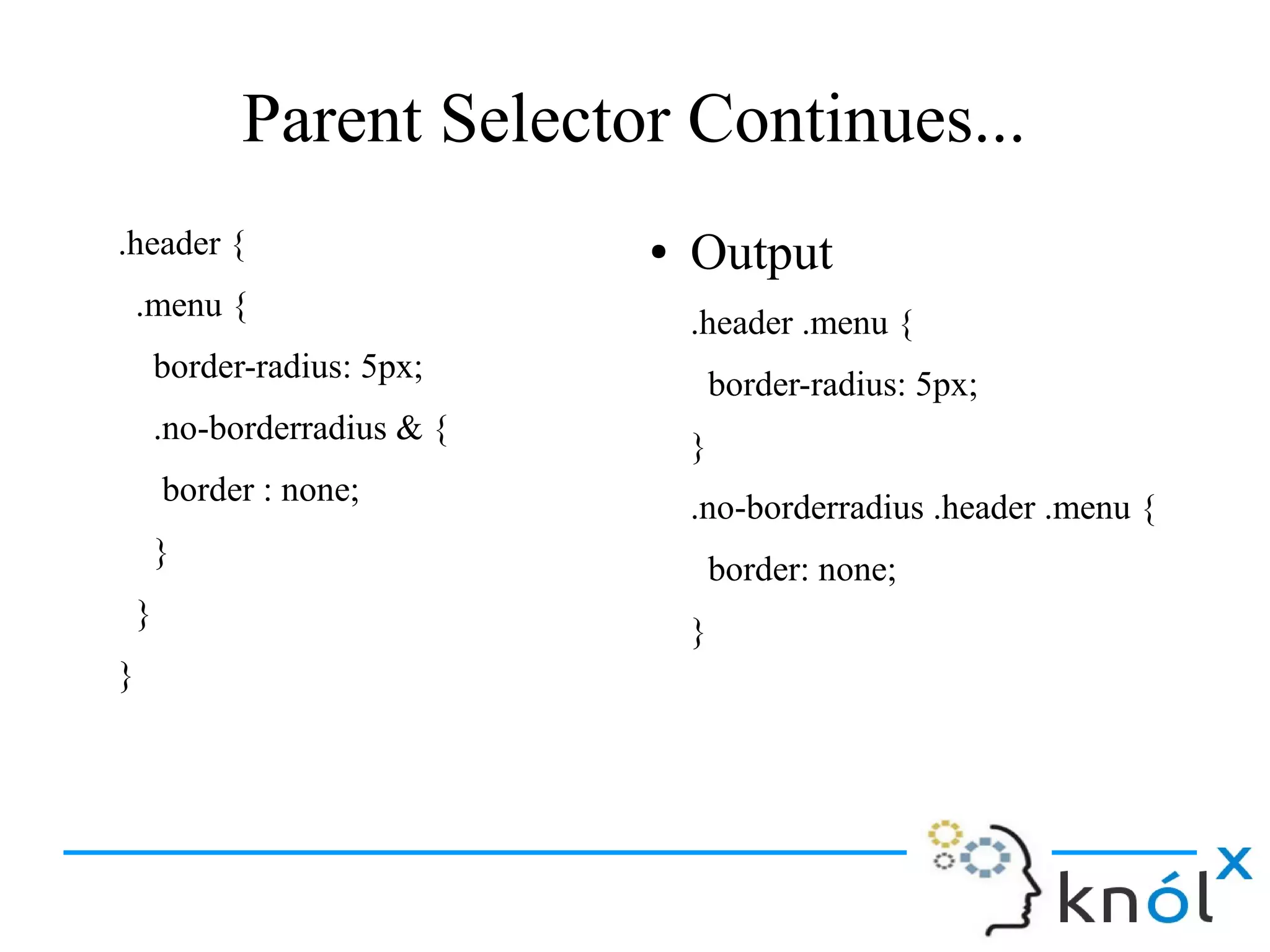 Parent Selector Continues...
.header {
.menu {
border-radius: 5px;
.no-borderradius & {
border : none;
}
}
}
● Output
.header .menu {
border-radius: 5px;
}
.no-borderradius .header .menu {
border: none;
}
 
