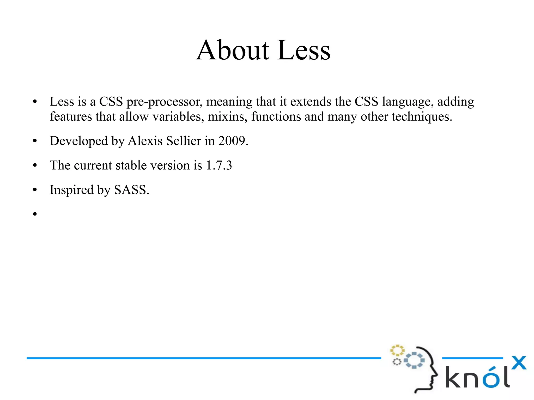 About Less
● Less is a CSS pre-processor, meaning that it extends the CSS language, adding
features that allow variables, mixins, functions and many other techniques.
● Developed by Alexis Sellier in 2009.
● The current stable version is 1.7.3
● Inspired by SASS.
●
 