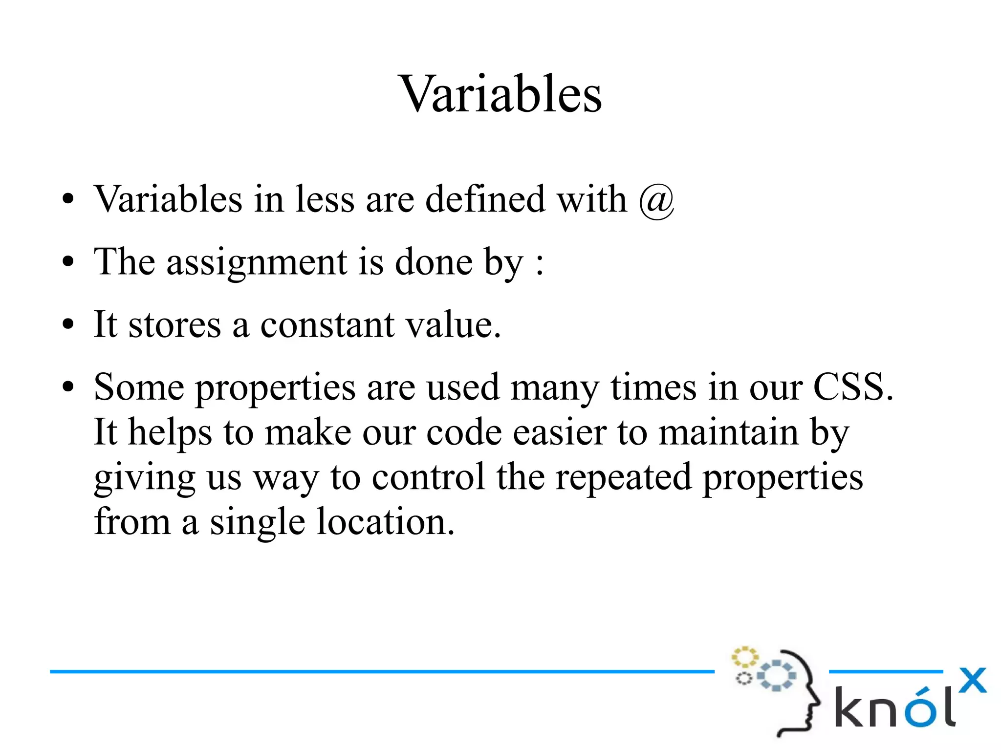 Variables
● Variables in less are defined with @
● The assignment is done by :
● It stores a constant value.
● Some properties are used many times in our CSS.
It helps to make our code easier to maintain by
giving us way to control the repeated properties
from a single location.
 