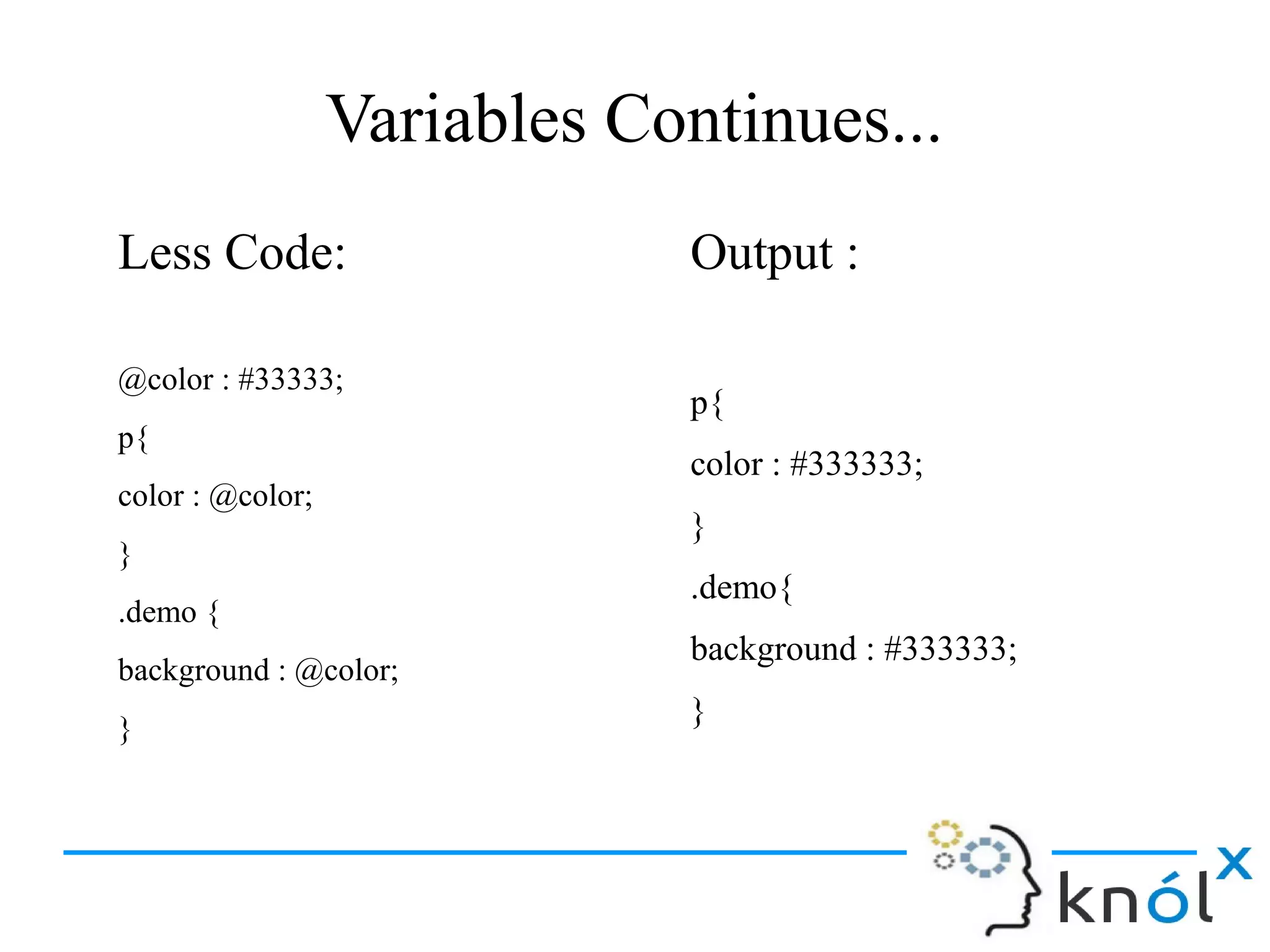 Variables Continues...
Less Code:
@color : #33333;
p{
color : @color;
}
.demo {
background : @color;
}
Output :
p{
color : #333333;
}
.demo{
background : #333333;
}
 