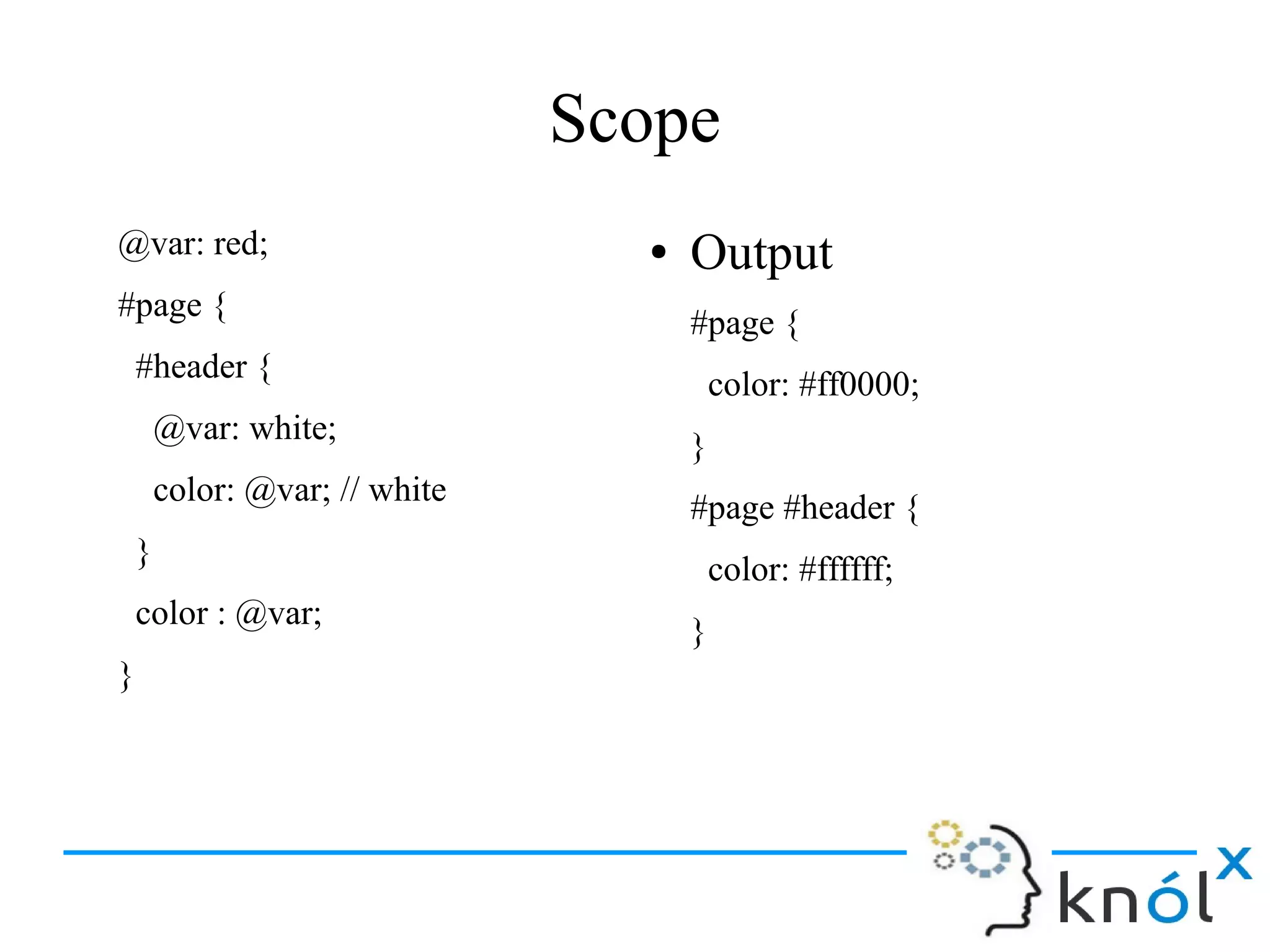 Scope
@var: red;
#page {
#header {
@var: white;
color: @var; // white
}
color : @var;
}
● Output
#page {
color: #ff0000;
}
#page #header {
color: #ffffff;
}
 
