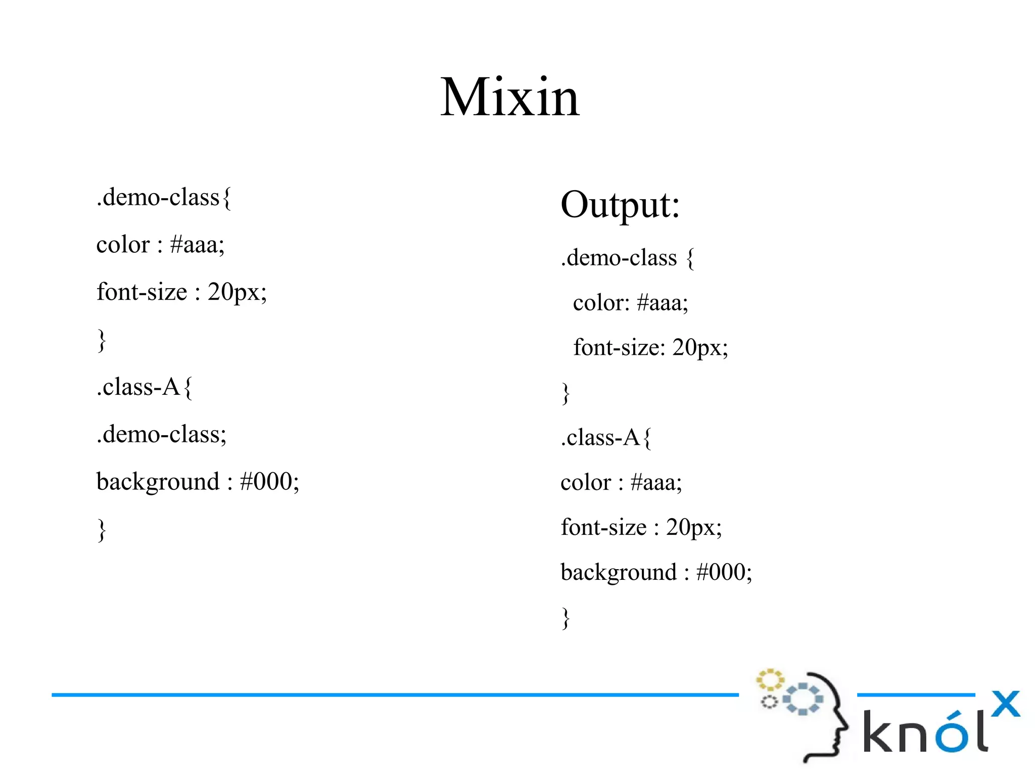Mixin
.demo-class{
color : #aaa;
font-size : 20px;
}
.class-A{
.demo-class;
background : #000;
}
Output:
.demo-class {
color: #aaa;
font-size: 20px;
}
.class-A{
color : #aaa;
font-size : 20px;
background : #000;
}
 