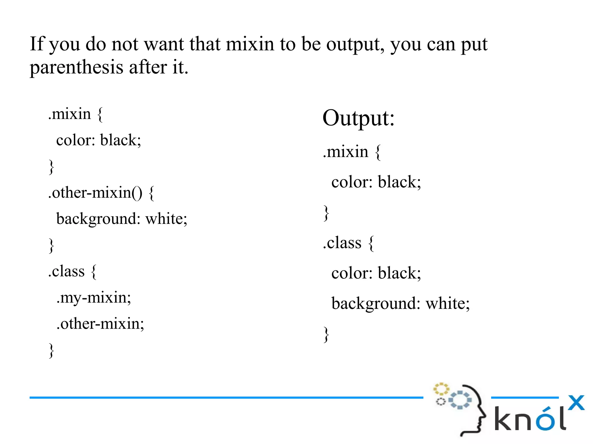 If you do not want that mixin to be output, you can put
parenthesis after it.
.mixin {
color: black;
}
.other-mixin() {
background: white;
}
.class {
.my-mixin;
.other-mixin;
}
Output:
.mixin {
color: black;
}
.class {
color: black;
background: white;
}
 
