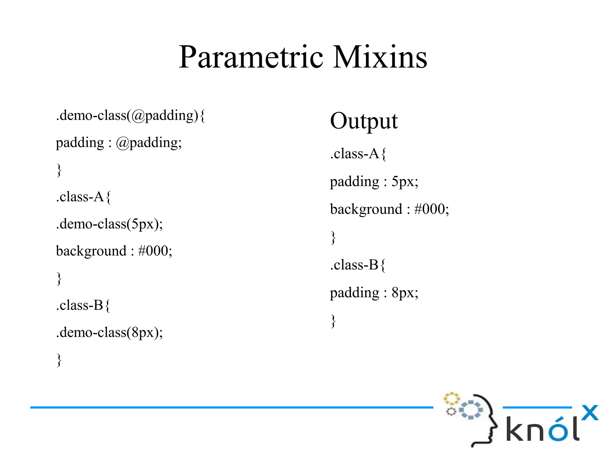 Parametric Mixins
.demo-class(@padding){
padding : @padding;
}
.class-A{
.demo-class(5px);
background : #000;
}
.class-B{
.demo-class(8px);
}
Output
.class-A{
padding : 5px;
background : #000;
}
.class-B{
padding : 8px;
}
 