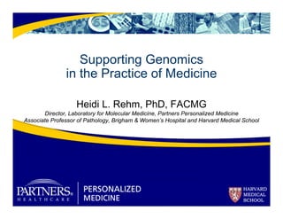 Supporting Genomics 
in the Practice of Medicine 
Heidi L. Rehm, PhD, FACMG 
Director, Laboratory for Molecular Medicine, Partners Personalized Medicine 
Associate Professor of Pathology, Brigham & Women’s Hospital and Harvard Medical School 
 