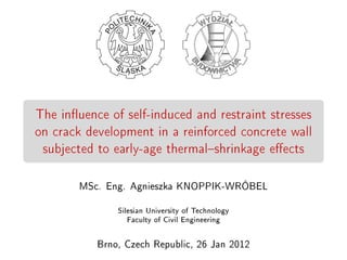 The inuence of self-induced and restraint stresses
on crack development in a reinforced concrete wall
subjected to early-age thermalshrinkage eects
MSc. Eng. Agnieszka KNOPPIK-WRÓBEL
Silesian University of Technology
Faculty of Civil Engineering
Brno, Czech Republic, 26 Jan 2012
 