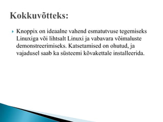    Knoppix on ideaalne vahend esmatutvuse tegemiseks
    Linuxiga või lihtsalt Linuxi ja vabavara võimaluste
    demonstreerimiseks. Katsetamised on ohutud, ja
    vajadusel saab ka süsteemi kõvakettale installeerida.
 