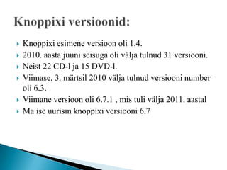    Knoppixi esimene versioon oli 1.4.
   2010. aasta juuni seisuga oli välja tulnud 31 versiooni.
   Neist 22 CD-l ja 15 DVD-l.
   Viimase, 3. märtsil 2010 välja tulnud versiooni number
    oli 6.3.
   Viimane versioon oli 6.7.1 , mis tuli välja 2011. aastal
   Ma ise uurisin knoppixi versiooni 6.7
 