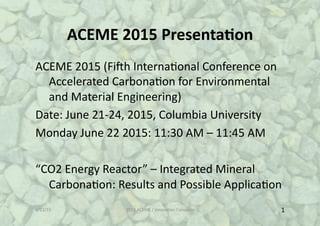 ACEME%2015%Presenta1on%
ACEME%2015%(Fi-h%Interna5onal%Conference%on
%Accelerated%Carbona5on%for%Environmental
%and%Material%Engineering)%
Date:%June%21D24,%2015,%Columbia%University%
Monday%June%22%2015:%11:30%AM%–%11:45%AM%
“CO2%Energy%Reactor”%–%Integrated%Mineral
%Carbona5on:%Results%and%Possible%Applica5on%%%
6/23/15% 2015%ACEME%/%Innova5on%Concepts% 1%
 