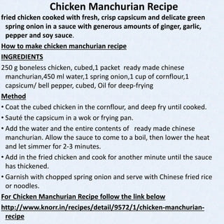 Chicken Manchurian Recipe
fried chicken cooked with fresh, crisp capsicum and delicate green
spring onion in a sauce with generous amounts of ginger, garlic,
pepper and soy sauce.
How to make chicken manchurian recipe
INGREDIENTS
250 g boneless chicken, cubed,1 packet ready made chinese
manchurian,450 ml water,1 spring onion,1 cup of cornflour,1
capsicum/ bell pepper, cubed, Oil for deep-frying
Method
• Coat the cubed chicken in the cornflour, and deep fry until cooked.
• Sauté the capsicum in a wok or frying pan.
• Add the water and the entire contents of ready made chinese
manchurian. Allow the sauce to come to a boil, then lower the heat
and let simmer for 2-3 minutes.
• Add in the fried chicken and cook for another minute until the sauce
has thickened.
• Garnish with chopped spring onion and serve with Chinese fried rice
or noodles.
For Chicken Manchurian Recipe follow the link below
http://www.knorr.in/recipes/detail/9572/1/chicken-manchurian-
recipe
 