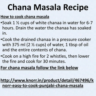 Chana Masala Recipe
How to cook chana masala
•Soak 1 ½ cups of white chanaa in water for 6-7
hours. Drain the water the chanaa has soaked
in.
•Cook the drained chanaa in a pressure cooker
with 375 ml (2 ½ cups) of water, 1 tbsp of oil
and the entire contents of chana.
•Cook on a high fire for 2 whistles, then lower
the fire and cook for 30 minutes.
For chana masala follow the link below
http://www.knorr.in/product/detail/467496/k
norr-easy-to-cook-punjabi-chana-masala
 