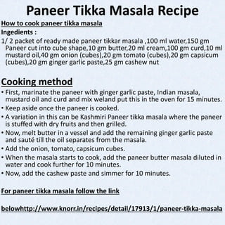 Paneer Tikka Masala Recipe
How to cook paneer tikka masala
Ingedients :
1/ 2 packet of ready made paneer tikkar masala ,100 ml water,150 gm
Paneer cut into cube shape,10 gm butter,20 ml cream,100 gm curd,10 ml
mustard oil,40 gm onion (cubes),20 gm tomato (cubes),20 gm capsicum
(cubes),20 gm ginger garlic paste,25 gm cashew nut
Cooking method
• First, marinate the paneer with ginger garlic paste, Indian masala,
mustard oil and curd and mix weland put this in the oven for 15 minutes.
• Keep aside once the paneer is cooked.
• A variation in this can be Kashmiri Paneer tikka masala where the paneer
is stuffed with dry fruits and then grilled.
• Now, melt butter in a vessel and add the remaining ginger garlic paste
and sauté till the oil separates from the masala.
• Add the onion, tomato, capsicum cubes.
• When the masala starts to cook, add the paneer butter masala diluted in
water and cook further for 10 minutes.
• Now, add the cashew paste and simmer for 10 minutes.
For paneer tikka masala follow the link
belowhttp://www.knorr.in/recipes/detail/17913/1/paneer-tikka-masala
 