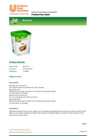 Unilever Food Solutions South Africa
Product fact sheet
Knorr Jus
Page 1
© 2014 Unilever Food Solutions
service.unileverfoodsolutions.com 22.04.2014
Product Details
Article Code 20216721
Container Eurocontainer
Packaging 3 x 800g
Religious status
Preparation
Directions for 1 litre of Jus
Use 150g (4 scoops) of powder and a 1 litre of water.
Bring to the boil
Reduce heat and allow to reduce for 12 minutes stirring occassionally
Jus will thicken on standing
Directions for 100 ml of Jus
Use 15 g of powder and a 100 ml of water.
Bring to the boil
Reduce heat and allow to reduce for 12 minutes stirring occassionally
Jus will thicken on standing
Ingredients
Maltodextrin, flavouring, corn flour, sugar, starch, hydrolysed vegetable protein, salt, flavour enhancers (E631, E627,
E920), onion powder, vegetable oil (palm fruit) (contains antioxidant TBHQ), colourant (E150d), thickener (E412),
garlic powder, yeast extract.
 