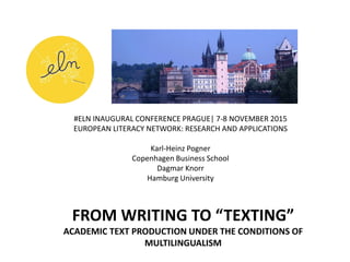 FROM WRITING TO “TEXTING”
ACADEMIC TEXT PRODUCTION UNDER THE CONDITIONS OF
MULTILINGUALISM
#ELN INAUGURAL CONFERENCE PRAGUE| 7-8 NOVEMBER 2015
EUROPEAN LITERACY NETWORK: RESEARCH AND APPLICATIONS
Karl-Heinz Pogner
Copenhagen Business School
Dagmar Knorr
Hamburg University
 