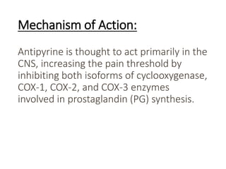 Mechanism of Action:
Antipyrine is thought to act primarily in the
CNS, increasing the pain threshold by
inhibiting both isoforms of cyclooxygenase,
COX-1, COX-2, and COX-3 enzymes
involved in prostaglandin (PG) synthesis.
 