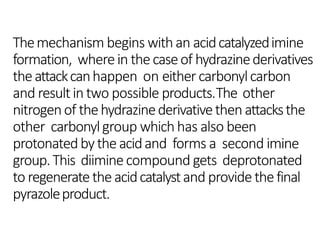 Themechanism begins withan acidcatalyzedimine
formation, wherein thecaseof hydrazinederivatives
theattackcanhappen on eithercarbonylcarbon
and resultin two possible products.The other
nitrogenof thehydrazinederivativethenattacksthe
other carbonylgroup whichhas also been
protonatedbytheacidand forms a second imine
group.This diiminecompound gets deprotonated
to regeneratetheacidcatalystand providethefinal
pyrazoleproduct.
 