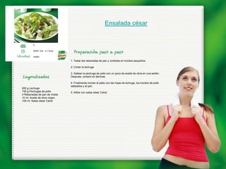 Ensalada césar


         5

         De30 min. a 1 hora

         medio
                                1. Tostar las rebanadas de pan y cortarlas en trocitos pequeños.

                                2. Cortar la lechuga

                                3. Saltear la pechuga de pollo con un poco de aceite de oliva en una sartén.
                                Después, cortarlo en láminas.

                                4. Finalmente montar el plato con las hojas de lechuga, los trocitos de pollo
                                salteados y el pan.
250 g Lechuga
150 g Pechugas de pollo         5. Aliñar con salsa césar Calvé.
4 Rebanadas de pan de molde
10 ml. Aceite de oliva virgen
100 ml. Salsa césar Calvé
 