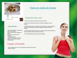 Pasta con aceite de hierbas


         2

         De30 min. a 1 hora

         fácil
                                          1. Escurrir los tomates y cortarlos en tiras finas, reservar.

                                          2. Hacer virutas del queso de oveja, con pelador de patatas o similar y
                                          reservar.

                                          3. Calentar suavemente los dos aceites y fuera del fuego, a temperatura tibia,
                                          añadir las hierbas lavadas y picadas y dejarlas infusionar durante unos
                                          minutos.
350 g Pasta (Rigattoni o macarrones,      4. Hervir la pasta al dente en agua con sal, colar y mezclar con los tomates, el
mejor si son frescos )                    aceite de hiervas y parte de las virutas de queso.
200 g Tomates secos confitados en
aceite                                    5. Calentar ligeramente la mezcla antes de emplatar.
200 g Queso de oveja (flor de
esgueva)
1 dl Aceite de Oliva
1 pizca Perejil, cebollino, romero y
orégano u otras hiervas frescas.
Sal y pimienta




 Poner la preparación en un aro y espolvorear el resto de las virutas de
 queso por encima.
 