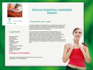 Arroz con langostinos y espárragos
                                                            trigueros

         4

         De 1 h. a 1h y 30min,

         medio
                                         1. Poner las cabezas de los langostinos en una plancha bien caliente, picar
                                         la cebolla y sofreírla en una sartén con aceite, añadirle el licor de pastis y
                                         el laurel, las cabezas de los langostinos y cubrirlo con agua, dejarlo hervir
                                         durante media hora, triturar y colar. Reservar.

                                         2. En una cazuela, poner aceite, añadir las navajas picadas, y los
                                         calamares cortados en trocitos y una pizca de azafrán previamente
                                         tostado, darle una vueltas y añadirle el arroz, remover hasta que el arroz
                                         se dore un poco, añadir el caldo de pescado bien caliente al cual le
300 g Arroz bomba                        habremos añadido el concentrado de las cabezas de los langostinos y un
8 Langostinos                            poco de agua, a media cocción poner el resto de las verduras que
300 g Calamares                          previamente habremos pasado por la plancha, una vez el arroz esté cocido
6 Navajas                                al dente, marcaremos los langostinos en la plancha y los incorporaremos al
1 Espárragos verdes                      arroz.
1 Pimiento Rojo
Cebolla
1 cucharada Licor de pastis
1 Hoja de laurel
Aceite de oliva arbequina
1 l Caldo de pescado
Azafrán




 Disponer en la base del plato una ración de arroz, encima un par de
 espárragos y un par de langostinos.
 