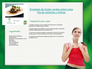 Ensalada de brotes verdes sobre sopa
                                               fría de verduras y cítricos

         2

         De1 a 30 min.

         fácil
                                        1. Hidratar la sopa tal y como muestran las instrucciones, aumentando
                                        ligeramente la cantidad de agua a utilizar.

                                        2. Preparar aparte una ensalada con rúcula, espinacas baby, col lombarda,
                                        cebolleta, aliñada ligeramente con aceite de oliva

                                        3. Una vez fría la sopa de calabaza y zanahoria la servimos en el fondo de
                                        un plato grande y encima colocaremos los brotes y verduras aliñados.
500 g Crema de calabaza y               4. Acabaremos sirviendo esta ensalada tan especial con un chorrito extra
zanahoria Knorr                         de aceite de oliva.
200 g Brotes de ensalada tipo rúcula,
espinacas
150 g Tomate
100 g Col lombarda
100 g Cebolleta
30 g Aceite de Oliva
 