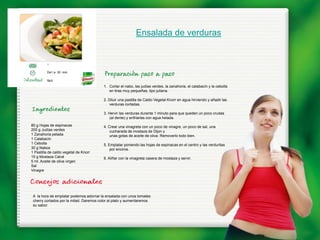 Ensalada de verduras


         1

         De1 a 30 min.

         fácil
                                         1. Cortar el nabo, las judías verdes, la zanahoria, el calabacín y la cebolla
                                            en tiras muy pequeñas, tipo juliana.

                                         2. Diluir una pastilla de Caldo Vegetal Knorr en agua hirviendo y añadir las
                                             verduras cortadas.

                                         3. Hervir las verduras durante 1 minuto para que queden un poco crudas
                                             (al dente) y enfriarlas con agua helada.
80 g Hojas de espinacas                  4. Crear una vinagreta con un poco de vinagre, un poco de sal, una
200 g Judías verdes                          cucharada de mostaza de Dijon y
1 Zanahoria pelada                           unas gotas de aceite de oliva. Removerlo todo bien.
1 Calabacín
1 Cebolla                                5. Emplatar poniendo las hojas de espinacas en el centro y las verduritas
30 g Nabos                                   por encima.
1 Pastilla de caldo vegetal de Knorr
15 g Mostaza Calvé                       6. Aliñar con la vinagreta casera de mostaza y servir.
5 ml. Aceite de oliva virgen
Sal
Vinagre




 A la hora de emplatar podemos adornar la ensalada con unos tomates
 cherry cortados por la mitad. Daremos color al plato y aumentaremos
 su sabor.
 