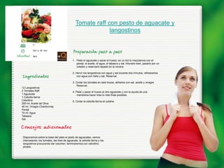 Tomate raff con pesto de aguacate y
                                                            langostinos

        3

        De1 a 30 min.

        fácil
                                            1. Pelar el aguacate y sacar el hueso, en un bol lo mezclamos con el
                                               perejil, el aceite, el agua, el tabasco y sal, triturarlo bien, pasarlo por un
                                               colador y reservarlo tapado en la nevera.

                                            2. Hervir los langostinos con agua y sal durante dos minutos, refrescarlos
                                                con agua con hielo y sal. Reservar.

                                            3. Cortar los tomates en seis trozos, aliñarlos con sal, aceite y vinagre.
                                                Reservar.
12 Langostinos
2 Tomates Raff                              4. Pelar y sacar el hueso al otro aguacate y con la ayuda de una
1 Aguacate                                      mandolina hacer tiras lo más finas posibles.
1 Cebolla tierna
Cebollino                                   5. Cortar la cebolla tierna en juliana.
200 ml. Aceite de Oliva
40 ml. Vinagre Chardonnay
Perejil
70 ml. Agua
Tabasco
Sal




Disponemos sobre la base del plato el pesto de aguacates, vamos
intercalando, los tomates, las tiras de aguacate, la cebolla tierna y los
langostinos procurando dar volumen, terminaremos con cebollino
picado.
 
