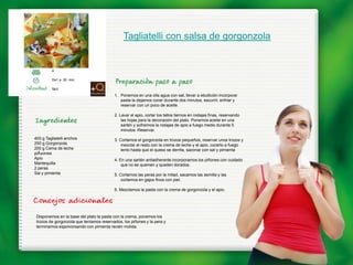 Tagliatelli con salsa de gorgonzola


         4

         De1 a 30 min.

         fácil
                                          1. Ponemos en una olla agua con sal, llevar a ebullición incorporar
                                             pasta la dejamos cocer durante dos minutos, escurrir, enfriar y
                                             reservar con un poco de aceite.

                                          2. Lavar el apio, cortar los tallos tiernos en rodajas finas, reservando
                                              las hojas para la decoración del plato. Ponemos aceite en una
                                              sartén y sofreimos la rodajas de apio a fuego medio durante 5
                                              minutos. Reservar.
400 g Tagliatelli anchos                  3. Cortamos el gorgonzola en trozos pequeños, reservar unos trozos y
250 g Gorgonzola                              mezclar el resto con la crema de leche y el apio, cocerlo a fuego
200 g Cema de leche                           lento hasta que el queso se derrita, sazonar con sal y pimienta
piÃ±ones
Apio                                      4. En una sartén antiadherente incorporamos los piñones con cuidado
Mantequilla                                   que no se quemen y queden dorados.
2 peras
Sal y pimienta                            5. Cortamos las peras por la mitad, sacamos las semilla y las
                                              cortamos en gajos finos con piel.

                                          6. Mezclamos la pasta con la crema de gorgonzola y el apio.




 Disponemos en la base del plato la pasta con la crema, ponemos los
 trozos de gorgonzola que teníamos reservados, los piñones y la pera y
 terminamos espolvoreando con pimienta recién molida.
 