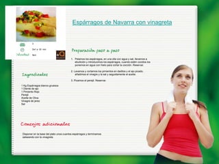 Espárragos de Navarra con vinagreta


        3

        De1 a 30 min.

        fácil
                                        1. Pelamos los espárragos, en una olla con agua y sal, llevamos a
                                           ebullición y introducimos los espárragos, cuando estén cocidos los
                                           ponemos en agua con hielo para cortar la cocción. Reservar.

                                        2. Lavamos y cortamos los pimientos en daditos y el ajo picado,
                                            añadimos el vinagre y la sal y seguidamente el aceite.

                                        3. Picamos el perejil. Reservar.
1 Kg Espárragos blanco gruesos
1 Diente de ajo
1 Pimiento Rojo
Perejil
Aceite de Oliva
Vinagre de jerez
Sal




Disponer en la base del plato unos cuantos espárragos y terminamos
salseando con la vinagreta.
 